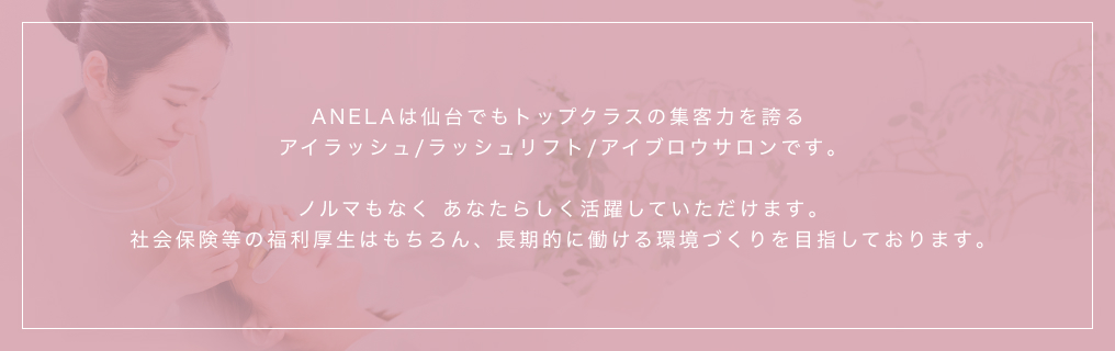 ANELAは仙台でもトップクラスの集客力を誇るアイラッシュ/ラッシュリフト/アイブロウサロンです｡ノルマもなく あなたらしく活躍していただけます｡社会保険等の福利厚生はもちろん、長期的に働ける環境づくりを目指しております｡