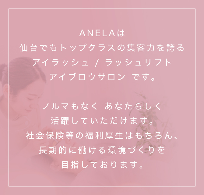 ANELAは仙台でもトップクラスの集客力を誇るアイラッシュ/ラッシュリフト/アイブロウサロンです｡ノルマもなく あなたらしく活躍していただけます｡社会保険等の福利厚生はもちろん、長期的に働ける環境づくりを目指しております｡